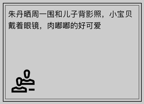 朱丹晒周一围和儿子背影照，小宝贝戴着眼镜，肉嘟嘟的好可爱